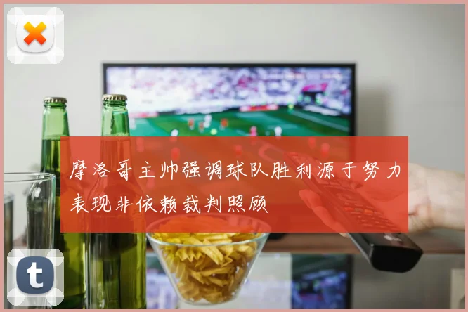 摩洛哥主帅强调球队胜利源于努力表现非依赖裁判照顾