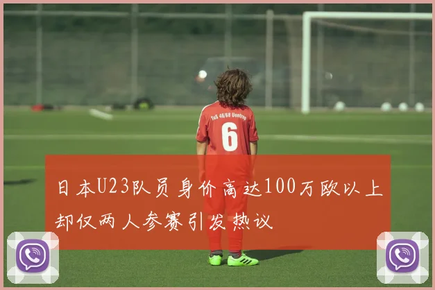 日本U23队员身价高达100万欧以上却仅两人参赛引发热议