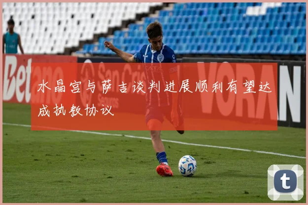 水晶宫与萨吉谈判进展顺利有望达成执教协议