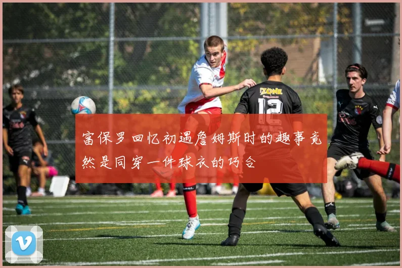 富保罗回忆初遇詹姆斯时的趣事竟然是同穿一件球衣的巧合
