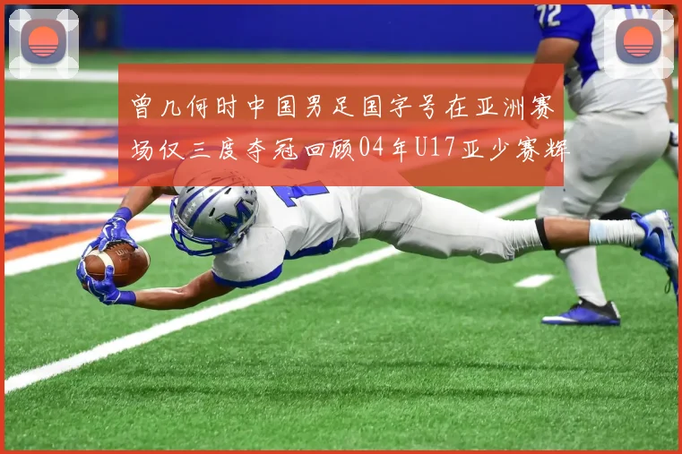 曾几何时中国男足国字号在亚洲赛场仅三度夺冠回顾04年U17亚少赛辉煌时刻
