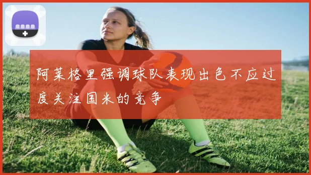 阿莱格里强调球队表现出色不应过度关注国米的竞争