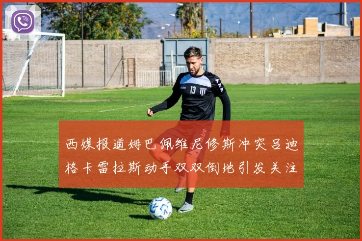 西媒报道姆巴佩维尼修斯冲突吕迪格卡雷拉斯动手双双倒地引发关注