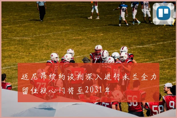 迈尼昂续约谈判深入进行米兰全力留住核心门将至2031年
