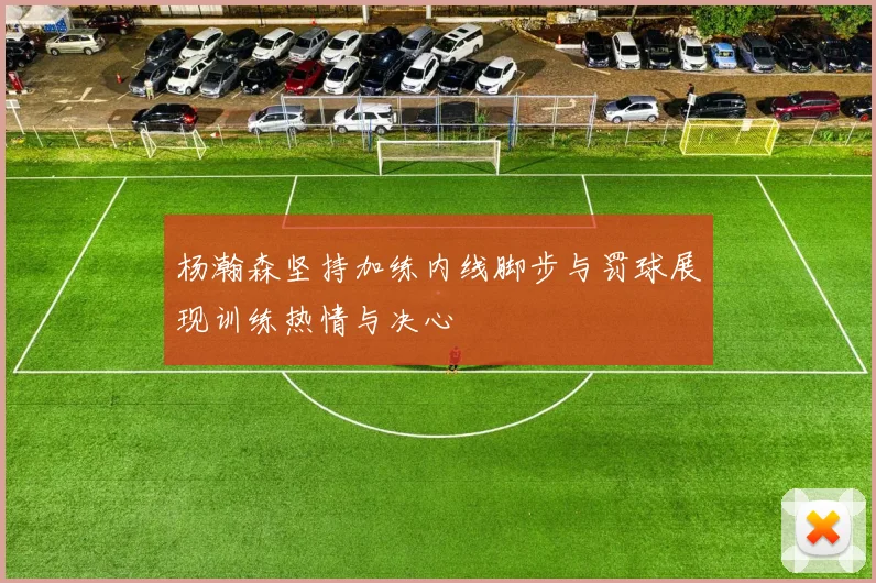 杨瀚森坚持加练内线脚步与罚球展现训练热情与决心