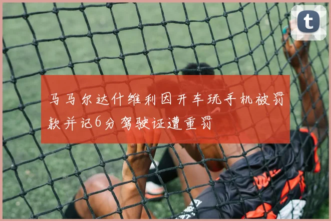 马马尔达什维利因开车玩手机被罚款并记6分驾驶证遭重罚