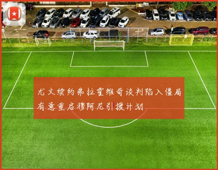 尤文续约弗拉霍维奇谈判陷入僵局有意重启穆阿尼引援计划