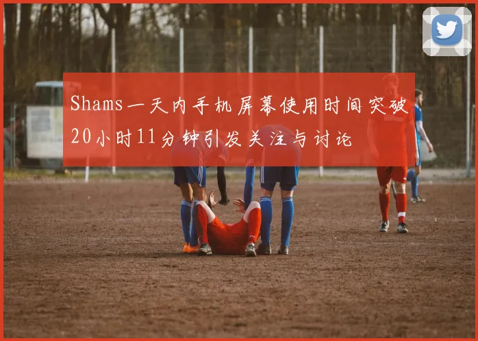 Shams一天内手机屏幕使用时间突破20小时11分钟引发关注与讨论