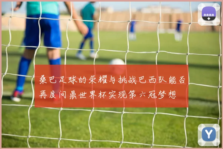 桑巴足球的荣耀与挑战巴西队能否再度问鼎世界杯实现第六冠梦想