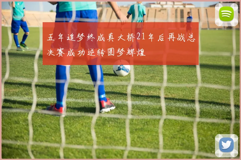 五年追梦终成真大桥21年后再战总决赛成功逆转圆梦辉煌