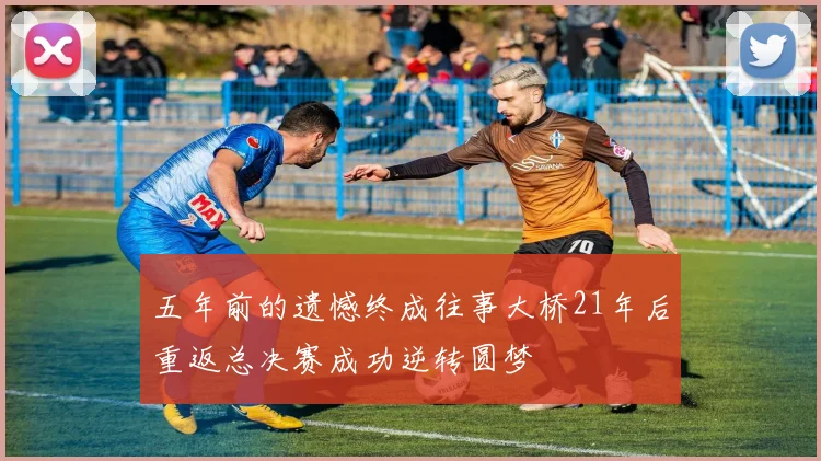 五年前的遗憾终成往事大桥21年后重返总决赛成功逆转圆梦