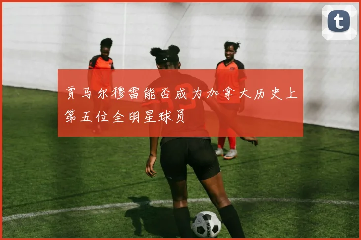 贾马尔穆雷能否成为加拿大历史上第五位全明星球员