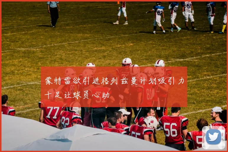 蒙特雷欲引进格列兹曼计划吸引力十足让球员心动